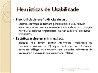 Heurísticas de Usabilidade Flexibilidade e eficiência de uso usuários novatos se tornam peritos com o uso. Prover aceleradores de forma a aumentar a velocidade da interação. Permitir a usuários experientes "cortar caminho" em ações freqüentes Estética e design minimalista diálogos não devem conter informação irrelevante ou raramente necessária. Qualquer unidade de informação extra no diálogo irá competir com unidades relevantes de informação e diminuir sua visibilidade relativa Por que estudar IHC ? Heloísa Vieira da Rocha - IHC'2002 