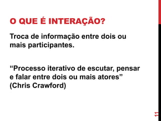 O QUE É INTERAÇÃO?
Troca de informação entre dois ou
mais participantes.


“Processo iterativo de escutar, pensar
e falar entre dois ou mais atores”
(Chris Crawford)




                                         11
 