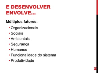 E DESENVOLVER
ENVOLVE...
Múltiplos fatores:
 • Organizacionais
 • Sociais
 • Ambientais
 • Segurança
 • Humanos
 • Funcionalidade do sistema
 • Produtividade




                               16
 