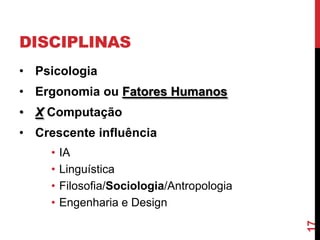 DISCIPLINAS
• Psicologia
• Ergonomia ou Fatores Humanos
• X Computação
• Crescente influência
     •   IA
     •   Linguística
     •   Filosofia/Sociologia/Antropologia
     •   Engenharia e Design




                                             17
 