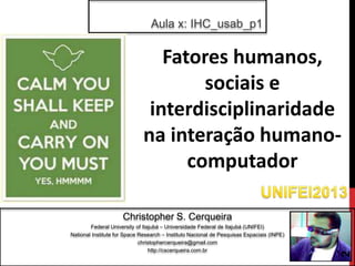 Aula x: IHC_usab_p1


                                Fatores humanos,
                                     sociais e
                              interdisciplinaridade
                             na interação humano-
                                   computador

                     Christopher S. Cerqueira
        Federal University of Itajubá – Universidade Federal de Itajubá (UNIFEI)
National Institute for Space Research – Instituto Nacional de Pesquisas Espaciais (INPE)
                             christophercerqueira@gmail.com
                                 http://cscerqueira.com.br




                                                                                           2
 
