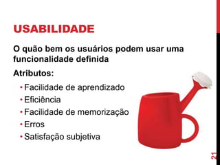 USABILIDADE
O quão bem os usuários podem usar uma
funcionalidade definida
Atributos:
 • Facilidade de aprendizado
 • Eficiência
 • Facilidade de memorização
 • Erros
 • Satisfação subjetiva




                                        21
 