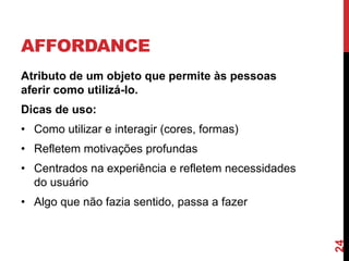 AFFORDANCE
Atributo de um objeto que permite às pessoas
aferir como utilizá-lo.
Dicas de uso:
• Como utilizar e interagir (cores, formas)
• Refletem motivações profundas
• Centrados na experiência e refletem necessidades
  do usuário
• Algo que não fazia sentido, passa a fazer




                                                     24
 