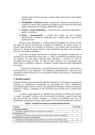 interface capaz de fazer com que o usuário saiba onde precisa ir para realizar
             aquela tarefa;
        8. Flexibilidade e eficiência no uso: o sistema deve fornecer meios para que os
           usuários um pouco mais experientes consigam realizar tarefas de forma mais
           rápida, fornecendo, por exemplo, atalhos pelo teclado;
        9. Estética e design minimalista: o sistema não deve apresentar informações e
           opções irrelevantes;
        10. Ajuda e documentação: o sistema deve dispor de uma completa
            documentação e módulo de ajuda para que o usuário saiba ao quê recorrer
            quando precisar.
        Baseada nesses princípios, a Avaliação Heurística propõe um sistema no qual
um grupo de peritos examina telas à procura de problemas. Os peritos devem ser
pessoas especializadas em avaliação de interfaces e não podem estar envolvidos no
processo de criação do design, devido à clara dificuldade que todos têm em apontar
erros nos seus próprios trabalhos. [4]
        Além disso, os peritos devem fazer a avaliação em separado, evitando que os
resultados de um influenciem nos de outro [5]. Todos os problemas encontrados devem
ser dispostos em uma tabela, separada pelos princípios, e recebem um nível de
prioridade para futura correção. Ao final de todo o processo, um encarregado deve
juntar todas as avaliações e repassar o resultado à equipe responsável pela manutenção
do sistema.
        É importante ressaltar que a Avaliação Heurística não prende o perito única e
exclusivamente as suas heurísticas. Os avaliadores, principalmente os que têm mais
experiência, podem desenvolver as suas próprias técnicas para facilitar o apontamento
de problemas. [4]

3. Mozilla Sunbird
O projeto Sunbird, desenvolvido pela Mozilla Foundation, é a recriação do componente
Calendar [1], antigamente incorporado ao gerenciador de emails Thunderbird.
Funcionando agora como um software para plataformas Desktop, o mesmo é facilmente
instalável e possui a vantagem de não necessitar uma conexão com a Internet para
funcionar.
       A tabela a seguir apresenta os resultados da avaliação de interfaces do Sunbird.
A coluna “severidade” contém o nível de gravidade do problema, sendo 0 (zero) algo
que não necessita de correção imediata, e 4 (quatro) um problema que deve ser
prontamente corrigido por ser algo imprescindível ao correto funcionamento do sistema.
                   Tabela 1. Avaliação Heurística do software Mozilla Sunbird.

Problema                                                                                        Severidade
Consistência e padrões
  Por padrão, o sistema deve prover cores para todas as categorias.                                 2
Prevenção de erros
  Não permitir o cadastro de Eventos e Tarefas sem o preenchimento de dados obrigatórios.           2
Reconhecimento ao invés de memorização
  Apresentar na interface algum local para rápido acesso à relação entre categorias e cores.        2
  No calendário, o evento inteiro deve receber a cor da categoria, para que o usuário consiga       3
 