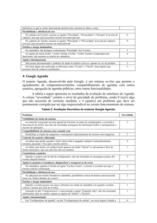 identificar ao quê se refere determinada tarefa/evento somente ao olhar a caixa.
Flexibilidade e eficiência de uso
   No cadastro de Eventos, mostrar as opções "Prioridade", "Privacidade" e "Posição" já na tela de       0
cadastro, sem que seja necessário acessar um menu para tal.
   No cadastro de Tarefas, mostrar as opções "Prioridade" e "Privacidade" já na tela de cadastro,        0
sem que seja necessário acessar um menu para tal.
Estética e design minimalista
   No calendário, dar destaque à informação "Prioridade" dos Eventos.                                    1
   As opções do menu Exibir > Exibir Tarefas e Exibir > Exibir Tarefas Completadas não                   4
funcionam, não mostram as tarefas no calendário.
Ajuda e documentação
   Não possui documentação e módulos de ajuda no próprio software, apenas no site do produto.            3
   Em local algum são explicadas as diferenças entre "Evento" e "Tarefa", duas opções que                3
possuem telas de cadastro semelhantes.


4. Google Agenda
O projeto Agenda, desenvolvido pelo Google, é um sistema on-line que permite o
agendamento de compromissos/tarefas, compartilhamento de agendas com outros
usuários, agregação de agendas públicas, entre outras funcionalidades.
       A tabela a seguir apresenta os resultados da avaliação de interfaces do Agenda.
A coluna “severidade” contém o nível de gravidade do problema, sendo 0 (zero) algo
que não necessita de correção imediata, e 4 (quatro) um problema que deve ser
prontamente corrigido por ser algo imprescindível ao correto funcionamento do sistema.
                   Tabela 2. Avaliação Heurística do sistema Google Agenda.

Problema                                                                                             Severidade
Visibilidade do status do sistema
    Ao cancelar a inscrição em uma agenda de terceiros, na parte de configurações, a exclusão é          3
feita através de AJAX, mas não são mostradas mensagens de informação (sobre o carregamento e
sucesso da operação).
Compatibilidade do sistema com o mundo real
    Possibilitar a criação de categorias e consequente relacionamento de eventos com categorias.         3
Controle do usuário e liberdade
    Ao editar uma tarefa, quando o título inteiro dela é apagado a própria é automaticamente             4
excluída, passando o foco para a tarefa anterior.
    Ao editar uma tarefa, em nenhum local aparece um botão "Salvar" (o salvamento é feito de             1
forma automática, mas isso não fica claro ao usuário).
Consistência e padrões
    Quando o usuário está na tela de configurações, não são mostradas as mensagens popups dos            4
eventos daquele horário.
Ajuda os usuários a reconhecer, diagnosticar e recuperar-se de erros
    No calendário, quando é clicado na opção "Excluir evento", o mesmo é excluído sem que o              2
sistema solicite confirmação.
Flexibilidade e eficiência de uso
    Ao adicionar um evento clicando no calendário, possibilitar a troca do horário sem necessitar        2
clicar em "Editar detalhes do evento".
Estética e design minimalista
    Quando o evento possuir um anexo, informar isso ainda no calendário (ou quando o usuário             1
colocar o mouse por cima do evento).
    Entrando na aba "Compromissos" e selecionando a opção "Expandir tudo", não são mostradas             1
informações úteis ao usuário, apenas as opções de "Editar" e "Excluir".
Ajuda e documentação
    Em "Configurações da agenda", na aba "Configurações do celular", em local algum é falado a           0
 