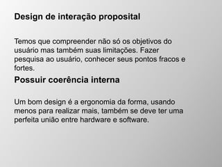 Design de interação proposital
Temos que compreender não só os objetivos do
usuário mas também suas limitações. Fazer
pesquisa ao usuário, conhecer seus pontos fracos e
fortes.
Possuir coerência interna
Um bom design é a ergonomia da forma, usando
menos para realizar mais, também se deve ter uma
perfeita união entre hardware e software.
 