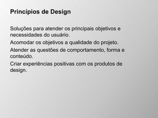 Princípios de Design
Soluções para atender os principais objetivos e
necessidades do usuário.
Acomodar os objetivos a qualidade do projeto.
Atender as questões de comportamento, forma e
conteúdo.
Criar experiências positivas com os produtos de
design.
 