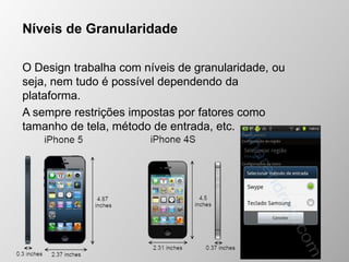 Níveis de Granularidade
O Design trabalha com níveis de granularidade, ou
seja, nem tudo é possível dependendo da
plataforma.
A sempre restrições impostas por fatores como
tamanho de tela, método de entrada, etc.
 