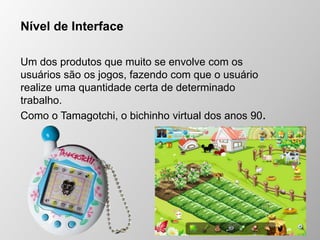 Nível de Interface
Um dos produtos que muito se envolve com os
usuários são os jogos, fazendo com que o usuário
realize uma quantidade certa de determinado
trabalho.
Como o Tamagotchi, o bichinho virtual dos anos 90.
 
