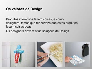 Os valores de Design
Produtos interativos fazem coisas, e como
designers, temos que ter certeza que estes produtos
façam coisas boas.
Os designers devem crias soluções de Design
 
