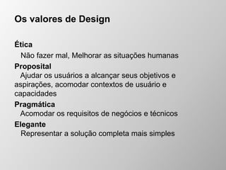 Os valores de Design
Ética
Não fazer mal, Melhorar as situações humanas
Proposital
Ajudar os usuários a alcançar seus objetivos e
aspirações, acomodar contextos de usuário e
capacidades
Pragmática
Acomodar os requisitos de negócios e técnicos
Elegante
Representar a solução completa mais simples
 