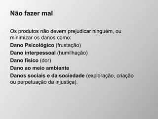 Não fazer mal
Os produtos não devem prejudicar ninguém, ou
minimizar os danos como:
Dano Psicológico (frustação)
Dano interpessoal (humilhação)
Dano físico (dor)
Dano ao meio ambiente
Danos sociais e da sociedade (exploração, criação
ou perpetuação da injustiça).
 