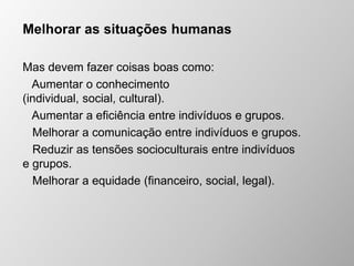 Melhorar as situações humanas
Mas devem fazer coisas boas como:
Aumentar o conhecimento
(individual, social, cultural).
Aumentar a eficiência entre indivíduos e grupos.
Melhorar a comunicação entre indivíduos e grupos.
Reduzir as tensões socioculturais entre indivíduos
e grupos.
Melhorar a equidade (financeiro, social, legal).
 