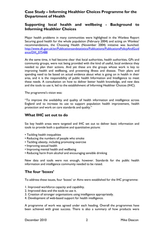 Case Study – Informing Healthier Choices Programme for the
Department of Health

Supporting local health and wellbeing - Background to
Informing Healthier Choices

Major health problems in many communities were highlighted in the Wanless Report
Securing good health for the whole population (February 2004) and acting on Wanless‟
recommendations, the Choosing Health (November 2004) initiative was launched.
http://www.dh.gov.uk/en/Publicationsandstatistics/Publications/PublicationsPolicyAndGuid
ance/DH_075488

At the same time, it had become clear that local authorities, health authorities, GPs and
community groups, were not being provided with the kind of useful, local evidence they
needed to plan their actions. And yet these are the groups whose work is key to
improving health and wellbeing, and preventing illness and disease. Their plans and
spending need to be based on actual evidence about what is going on in health in their
area, and it is the responsibility of public health Information and Intelligence to meet
these needs. A consultation on how to deliver better health knowledge, and new data
and the tools to use it, led to the establishment of Informing Healthier Choices (IHC).

The programme‟s vision was:

“To improve the availability and quality of health information and intelligence across
England and to increase its use to support population health improvement, health
protection and work on care standards and quality.”

What IHC set out to do

Six key health areas were targeted and IHC set out to deliver basic information and
tools to provide both a qualitative and quantitative picture:

• Tackling health inequalities
• Reducing the numbers of people who smoke
• Tackling obesity, including promoting exercise
• Improving sexual health
• Improving mental health and wellbeing
• Reducing harm from alcohol and encouraging sensible drinking

New data and tools were not enough, however. Standards for the public health
information and intelligence community needed to be raised.

The four ‘boxes’

To address these issues, four „boxes‟ or Aims were established for the IHC programme:

1. Improved workforce capacity and capability.
2. Improved data and the tools to use it.
3. Creation of stronger organisations using intelligence appropriately.
4. Development of web-based support for health intelligence.

A programme of work was agreed under each heading. Overall the programmes have
been achieved with great success. There is also a summary of how products were


December 2010                                   2                         Mike Deacon
 