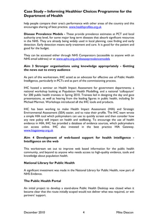 Case Study – Informing Healthier Choices Programme for the
Department of Health

help people compare their area‟s performance with other areas of the country and this
encourages sharing of best practice. www.healthprofiles.org.uk

Disease Prevalence Models - These provide prevalence estimates at PCT and local
authority area level, for some major long term diseases that absorb significant resources
in the NHS. They are already being widely used in local planning, case finding and early
detection. Early detection means early treatment and care. It is good for the patient and
good for the budget.

They can be accessed either through NHS Comparators (accessible to anyone with an
NHS email address) or at www.apho.org.uk/diseaseprevalencemodels

Aim 3 Stronger organisations using knowledge appropriately - Getting
the news out to every audience

As part of this workstream, IHC acted as an advocate for effective use of Public Health
Intelligence, particularly in PCTs and as part of the commissioning process.

IHC hosted a seminar on Health Impact Assessment for government departments; a
national workshop looking at Population Health Modelling, and a national „colloquium‟
for 200 public health trainees in Spring 2010. Trainees led in designing the day and gave
presentations, as well as hearing from the leading figures in public health, including Sir
Michael Marmot. Workshops introduced all the IHC tools and products.

IHC has been working to make Health Impact Assessment (HIA) and Strategic
Environmental Assessment (SEA) easier, and to raise their profile. The IHC team wrote
a simple HIA tool which policymakers can use to quickly screen and then consider how
any new policy will impact on health and wellbeing. To encourage the use of health
evidence in HIA, IHC has provided a database of evidence sources, which policymakers
can access online. IHC also invested in the best practice HIA Gateway.
www.hiagateway.org.uk

Aim 4 Development of web-based support for health intelligence -
Intelligence on the web

This workstream set out to improve web based information for the public health
community, and beyond to anyone who needs access to high-quality evidence, tools and
knowledge about population health.

National Library for Public Health

A significant investment was made in the National Library for Public Health, now part of
NHS Evidence.

The Public Health Portal

An initial project to develop a stand-alone Public Health Desktop was closed when it
became clear that the route initially scoped would not deliver what was required, or win
partners‟ support.




December 2010                                   4                          Mike Deacon
 