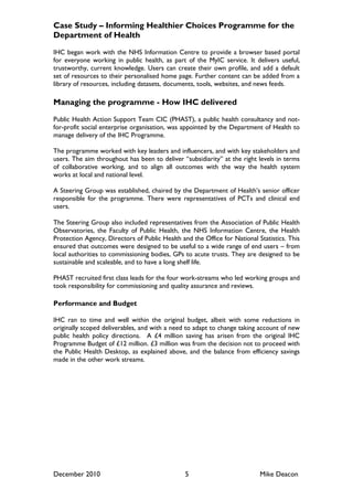 Case Study – Informing Healthier Choices Programme for the
Department of Health

IHC began work with the NHS Information Centre to provide a browser based portal
for everyone working in public health, as part of the MyIC service. It delivers useful,
trustworthy, current knowledge. Users can create their own profile, and add a default
set of resources to their personalised home page. Further content can be added from a
library of resources, including datasets, documents, tools, websites, and news feeds.

Managing the programme - How IHC delivered

Public Health Action Support Team CIC (PHAST), a public health consultancy and not-
for-profit social enterprise organisation, was appointed by the Department of Health to
manage delivery of the IHC Programme.

The programme worked with key leaders and influencers, and with key stakeholders and
users. The aim throughout has been to deliver “subsidiarity” at the right levels in terms
of collaborative working, and to align all outcomes with the way the health system
works at local and national level.

A Steering Group was established, chaired by the Department of Health‟s senior officer
responsible for the programme. There were representatives of PCTs and clinical end
users.

The Steering Group also included representatives from the Association of Public Health
Observatories, the Faculty of Public Health, the NHS Information Centre, the Health
Protection Agency, Directors of Public Health and the Office for National Statistics. This
ensured that outcomes were designed to be useful to a wide range of end users – from
local authorities to commissioning bodies, GPs to acute trusts. They are designed to be
sustainable and scaleable, and to have a long shelf life.

PHAST recruited first class leads for the four work-streams who led working groups and
took responsibility for commissioning and quality assurance and reviews.

Performance and Budget

IHC ran to time and well within the original budget, albeit with some reductions in
originally scoped deliverables, and with a need to adapt to change taking account of new
public health policy directions. A £4 million saving has arisen from the original IHC
Programme Budget of £12 million. £3 million was from the decision not to proceed with
the Public Health Desktop, as explained above, and the balance from efficiency savings
made in the other work streams.




December 2010                                   5                          Mike Deacon
 