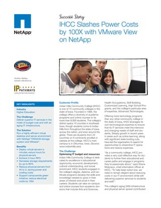 Success Story
                                        IHCC Slashes Power Costs
                                        by 100X with VMware View
                                        on NetApp




Another NetApp
solution delivered by:




                         SM




                                        Customer Proﬁle                            Health Occupations, Skill Building,
  KEY HIGHLIGHTS
                                        Indian Hills Community College (IHCC)      Customized Learning, High School Pro-
  Industry                              is one of 15 community colleges in the     grams, and the college’s particular area
  Higher Education                      state of Iowa. Founded in 1966, the        of expertise, Advanced Technologies.
                                        college offers a diversity of academic
  The Challenge                                                                    Offering more technology programs
                                        programs and online courses to its
  Deliver superior IT services in the                                              than any other community college in
                                        more than 8,000 students. The college’s
  midst of budget cuts and with an                                                 the state of Iowa, IHCC leverages its
                                        district spans 10 counties in southeast
  aging IT infrastructure.                                                         own technological expertise to ensure
                                        Iowa, though students come to Indian
                                                                                   that its IT services meet the intensive
  The Solution                          Hills from throughout the state of Iowa,
                                                                                   and changing needs of staff and stu-
  Run a highly efﬁcient virtual         across the nation, and even around the
                                                                                   dents. Steady growth in recent years
  desktop and server environment        globe. There are students from 24
                                                                                   in areas such as online learning, along
  with NetApp® FAS3240 storage          countries on 6 continents enrolled in
                                                                                   with signiﬁcant state funding cuts,
  system and VMware®.                   classes at the college. IHCC’s main
                                                                                   have led the organization to search for
                                        campus is in Ottumwa, Iowa. (Source:
                                                                                   opportunities to streamline IT opera-
  Beneﬁts                               www.indianhills.edu)
                                                                                   tions and reduce expenses.
    Deploy virtual servers in
    minutes versus hours for            The Challenge
                                                                                   “As a community college, IHCC pro-
    physical servers                    Optimizing IT budget and resources
                                                                                   vides a very cost-effective way for stu-
    Achieve 2-hour RPO                  Indian Hills Community College is dedi-    dents to further their educational and
    Decrease storage requirements       cated to excellence in educational         career paths and engage in programs
    by up to 80%                        opportunity, economic development,         they’re passionate about,” says Shane
    Reduce physical servers from        cultural understanding, and social         Molyneux, chief information ofﬁcer at
    40 to 3, saving power and           enrichment. IHCC students engaged in       IHCC. “To help keep tuition low, we
    cooling costs                       the college’s degree, diploma, and cer-    need to remain diligent about reducing
    Support campuswide green            tiﬁcate programs develop the skills and    costs in our IT environment while still
    initiative; reduce electrical       knowledge needed to grow in their          delivering superior services to students
    costs by 100x                       areas of interest and excel in their       and staff.”
                                        careers. Students can take on-campus
                                        and online courses from academic divi-     The college’s aging SAN infrastructure
                                        sions that include Arts and Sciences,      and physical server sprawl contributed
 