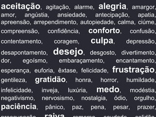aceitação, agitação, alarme, alegria, amargor,
amor, angústia, ansiedade, antecipação, apatia,
apreensão, arrependimento, autopiedade, calma, ciúme,
compreensão, confidência, conforto, confusão,
contentamento, coragem, culpa, depressão,
desapontamento, desejo, desgosto, divertimento,
dor, egoísmo, embaraçamento, encantamento,
esperança, euforia, êxtase, felicidade, frustração,
gentileza, gratidão, honra, horror, humildade,
infelicidade, inveja, luxúria, medo, modéstia,
negativismo, nervosismo, nostalgia, ódio, orgulho,
paciência, pânico, paz, pena, pesar, prazer,
 