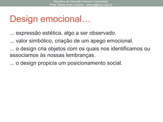Design emocional…
... expressão estética, algo a ser observado.
... valor simbólico, criação de um apego emocional.
... o design cria objetos com os quais nos identificamos ou
associamos às nossas lembranças.
... o design propicia um posicionamento social.
Disciplina de Interação Humano Computador
Profa Tatiana Aires Tavares – tatiana@lavid.ufpb.br
 