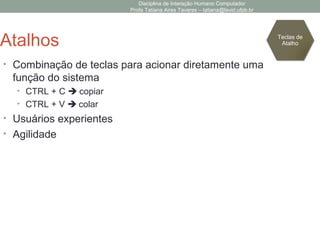 Disciplina de Interação Humano Computador
Profa Tatiana Aires Tavares – tatiana@lavid.ufpb.br
Atalhos
• Combinação de teclas para acionar diretamente uma
função do sistema
• CTRL + C  copiar
• CTRL + V  colar
• Usuários experientes
• Agilidade
Teclas de
Atalho
 