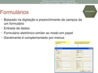 Disciplina de Interação Humano Computador
Profa Tatiana Aires Tavares – tatiana@lavid.ufpb.br
Formulários
• Baseado na digitação e preenchimento de campos de
um formulário
• Entrada de dados
• Formulário eletrônico similar ao modo em papel
• Geralmente é complementado por menus
Formulários
 
