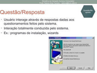 Disciplina de Interação Humano Computador
Profa Tatiana Aires Tavares – tatiana@lavid.ufpb.br
Questão/Resposta
• Usuário interage através de respostas dadas aos
questionamentos feitos pelo sistema.
• Interação totalmente conduzida pelo sistema.
• Ex.: programas de instalação, wizards
Questão/Re
sposta
 