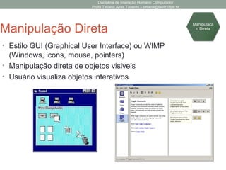 Disciplina de Interação Humano Computador
Profa Tatiana Aires Tavares – tatiana@lavid.ufpb.br
Manipulação Direta
• Estilo GUI (Graphical User Interface) ou WIMP
(Windows, icons, mouse, pointers)
• Manipulação direta de objetos visiveis
• Usuário visualiza objetos interativos
Manipulaçã
o Direta
 