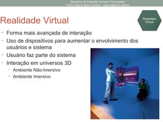 Disciplina de Interação Humano Computador
Profa Tatiana Aires Tavares – tatiana@lavid.ufpb.br
Realidade Virtual
• Forma mais avançada de interação
• Uso de dispositivos para aumentar o envolvimento dos
usuários e sistema
• Usuário faz parte do sistema
• Interação em universos 3D
• Ambiente Não-Imersivo
• Ambiente Imersivo
Realidade
Virtual
 