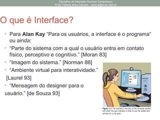 Disciplina de Interação Humano Computador
Profa Tatiana Aires Tavares – tatiana@lavid.ufpb.br
O que é Interface?
• Para Alan Kay “Para os usuários, a interface é o programa”
ou ainda:
• “Parte do sistema com a qual o usuário entra em contato
físico, perceptivo e cognitivo.” [Moran 83]
• “Imagem do sistema.” [Norman 86]
• “Ambiente virtual para interatividade.”
[Laurel 93]
• “Mensagem do designer para o
usuário.” [de Souza 93]
 