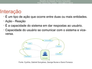 Disciplina de Interação Humano Computador
Profa Tatiana Aires Tavares – tatiana@lavid.ufpb.br
Interação
• É um tipo de ação que ocorre entre duas ou mais entidades.
• Ação - Reação
• É a capacidade do sistema em dar respostas ao usuário.
• Capacidade do usuário se comunicar com o sistema e vice-
versa.
Fonte: Cynthia, Gabriel Gonçalves, George Nunes e Savio Fonseca
 