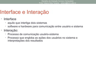 Disciplina de Interação Humano Computador
Profa Tatiana Aires Tavares – tatiana@lavid.ufpb.br
Interface e Interação
• Interface
• aquilo que interliga dois sistemas
• software e hardware para comunicação entre usuário e sistema
• Interação:
• Processo de comunicação usuário-sistema
• Processo que engloba as ações dos usuários no sistema e
interpretações dos resultados
 