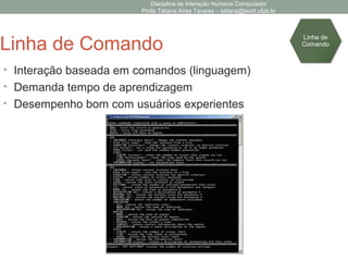 Disciplina de Interação Humano Computador
Profa Tatiana Aires Tavares – tatiana@lavid.ufpb.br
Linha de Comando
• Interação baseada em comandos (linguagem)
• Demanda tempo de aprendizagem
• Desempenho bom com usuários experientes
Linha de
Comando
 
