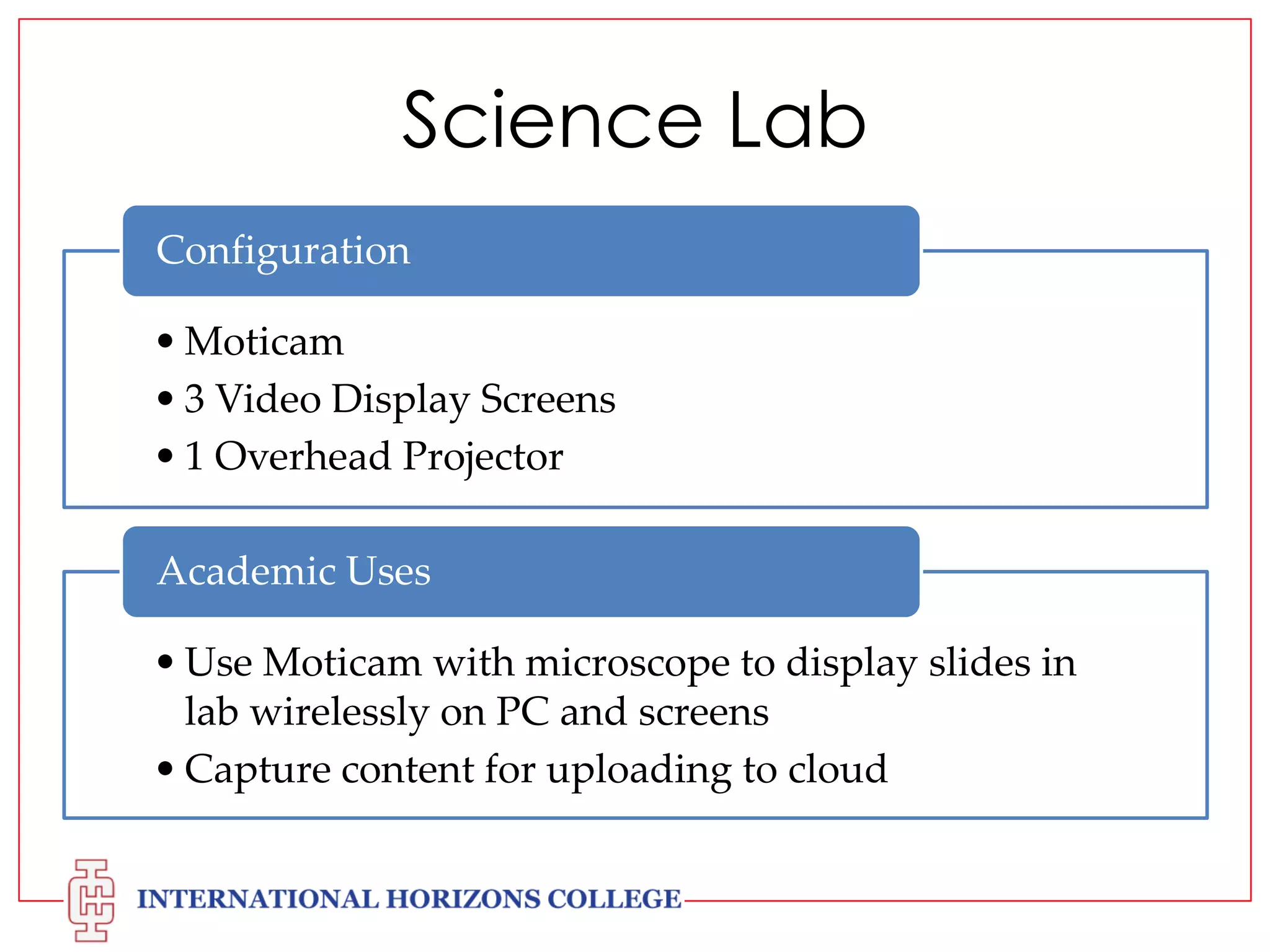 Science Lab
Configuration
• Moticam
• 3 Video Display Screens
• 1 Overhead Projector
Academic Uses
• Use Moticam with microscope to display slides in
lab wirelessly on PC and screens
• Capture content for uploading to cloud

 