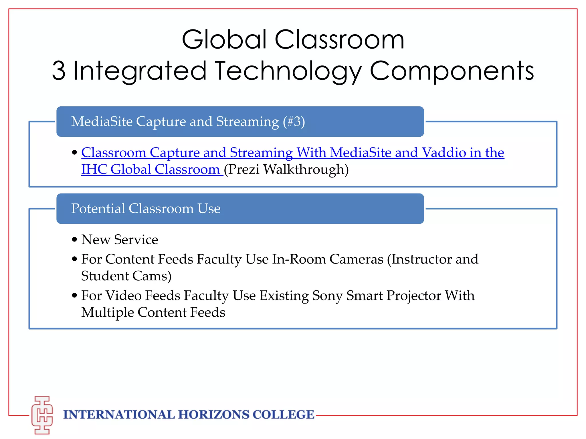Global Classroom
3 Integrated Technology Components
MediaSite Capture and Streaming (#3)
• Classroom Capture and Streaming With MediaSite and Vaddio in the
IHC Global Classroom (Prezi Walkthrough)
Potential Classroom Use
• New Service
• For Content Feeds Faculty Use In-Room Cameras (Instructor and
Student Cams)
• For Video Feeds Faculty Use Existing Sony Smart Projector With
Multiple Content Feeds

 