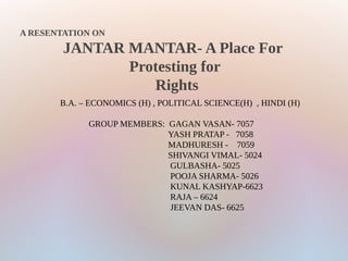 A RESENTATION ON
JANTAR MANTAR- A Place For
Protesting for
Rights
B.A. – ECONOMICS (H) , POLITICAL SCIENCE(H) , HINDI (H)
GROUP MEMBERS: GAGAN VASAN- 7057
YASH PRATAP - 7058
MADHURESH - 7059
SHIVANGI VIMAL- 5024
GULBASHA- 5025
POOJA SHARMA- 5026
KUNAL KASHYAP-6623
RAJA – 6624
JEEVAN DAS- 6625
 
