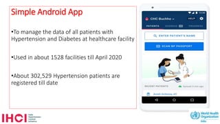 Simple Android App
•To manage the data of all patients with
Hypertension and Diabetes at healthcare facility
•Used in about 1528 facilities till April 2020
•About 302,529 Hypertension patients are
registered till date
 