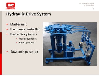 IHC Dredging and Mining
                                  12 October 2009

                                               17



Hydraulic Drive System

• Master unit
• Frequency controller
• Hydraulic cylinders
      • Master cylinders
      • Slave cylinders


• Sawtooth pulsation
 