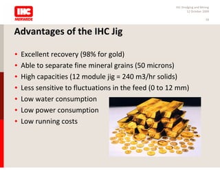 IHC Dredging and Mining
                                                             12 October 2009

                                                                          18



Advantages of the IHC Jig

•   Excellent recovery (98% for gold)
•   Able to separate fine mineral grains (50 microns)
•   High capacities (12 module jig = 240 m3/hr solids)
•   Less sensitive to fluctuations in the feed (0 to 12 mm)
•   Low water consumption
•   Low power consumption
•   Low running costs
 