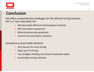 IHC Dredging and Mining
                                                                       12 October 2009

                                                                                    20



Conclusion
IHC offers comprehensive packages for the alluvial mining industry.
IHC is a “one stop shop” for:
        •   Mining studies (Mineral Technological Institute)
        •   Wet excavation equipment
        •   Mineral processing equipment
        •   Control and automation solutions

Innovative custom build solutions
        •   Artic beaver for sand mining
        •   Deep sea Tin mining
        •   Two dredgers feeding one mineral separation plant
        •   Sustainable mining solutions
 