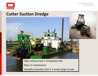 IHC Dredging and Mining
                                                                     12 October 2009

                                                                                   7



Cutter Suction Dredge




        High cutting forces in compacted soils
        Easy on maintenance
        Versatile excavation tool in a broad range of soils
 
