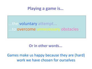 Playing a game is… ...the  voluntary   attempt...   ...to  overcome   unnecessary   obstacles . Or in other words... Games make us happy because they are (hard) work we have chosen for ourselves 
