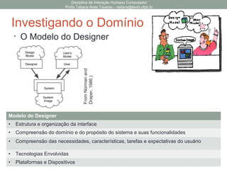 Disciplina de Interação Humano Computador
Profa Tatiana Aires Tavares – tatiana@lavid.ufpb.br
Investigando o Domínio
Interface
de Usuário
1. Meta
2. Metas Tarefas
3. Planejar Sequência
de Ações
4. Executar Sequência
de Ações
5. Percepção
6. Interpretação
7. Comparação
execução
avaliação
• Ciclo das Ações Humanas