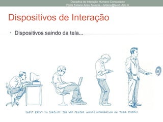 Disciplina de Interação Humano Computador
Profa Tatiana Aires Tavares – tatiana@lavid.ufpb.br
Investigando o Domínio
• Como questionar sobre o domínio?
Passo Questões
Formando a META • usuário conhece bem o domínio do problema para
entender suas metas?
• A interface pode ajudar o usuário nessas metas?
Metas Tarefas • O usuário conhece os detalhes para transformar
suas metas em detalhes?
Tarefas Ações • usuário conhece bem o domínio de execução para
transformar suas tarefas em ações?
• Como a interface ajuda o usuário na realização das
ações?
Execução das
Ações
• Usuário pode facilmente aprender e usar a
interface?
• As ações providas pelo sistema estão de acordo
com o que o usuário esperava?
• As ações fornecem affordance e visibilidade
adequadas?