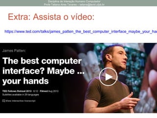 Disciplina de Interação Humano Computador
Profa Tatiana Aires Tavares – tatiana@lavid.ufpb.br
Investigando o Domínio
• Como questionar sobre o domínio?
Passo Questões
Percepção • Como os usuários percebem o status do sistema?
• A interface oferece feedback suficiente ao usuário
como efeitos de suas ações?
Interpretação • Os usuários são capazes de notar os estímulos de
feedback?
• A divisão das tarefas em ações está de acordo com
a compreensão dos usuários?
Avaliação • Os usuários são capazes de comparar os resultados
gerados com o esperado?