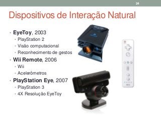 Dispositivos de Interação Natural
• EyeToy, 2003
• PlayStation 2
• Visão computacional
• Reconhecimento de gestos
• Wii Remote, 2006
• Wii
• Acelerômetros
• PlayStation Eye, 2007
• PlayStation 3
• 4X Resolução EyeToy
24