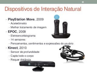 Dispositivos de Interação Natural
• PlayStation Move, 2009
• Acelerômetro
• Melhor tratamento de imagem
• EPOC, 2009
• Eletroencefalograma
• 14 sensores
• Pensamentos, sentimentos e expressões do usuário
• Kinect, 2010
• Sensor de profundidade
• Capta todo o corpo
• Requer distância
25
