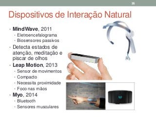 Dispositivos de Interação Natural
• MindWave, 2011
• Eletroencefalograma
• Biosensores passivos
• Detecta estados de
atenção, meditação e
piscar de olhos
• Leap Motion, 2013
• Sensor de movimentos
• Compacto
• Necessita proximidade
• Foco nas mãos
• Myo, 2014
• Bluetooth
• Sensores musculares
26