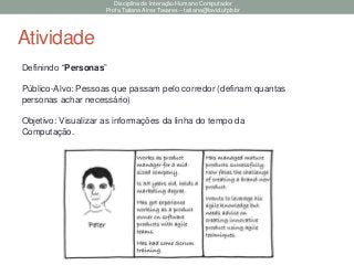 Disciplina de Interação Humano Computador
Profa Tatiana Aires Tavares – tatiana@lavid.ufpb.br
Atividade
Definindo “Personas”
Público-Alvo: Pessoas que passam pelo corredor (definam quantas
personas achar necessário)
Objetivo: Visualizar as informações da linha do tempo da
Computação.