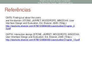 Disciplina de Interação Humano Computador
Profa Tatiana Aires Tavares – tatiana@lavid.ufpb.br
Referências
CAP10: Interaction design (STONE, JARRET, WOODROFE, MINOCHA:
User Interface Design and Evaluation. Ed. Elsevier, 2005 (704p).)
http://booksite.elsevier.com/9780120884360/casestudies/Chapter_10.pdf
CAP3: Finding out about the users
and the domain (STONE, JARRET, WOODROFE, MINOCHA: User
Interface Design and Evaluation. Ed. Elsevier, 2005 (704p).)
http://booksite.elsevier.com/9780120884360/casestudies/Chapter_0
3.pdf