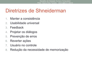 Diretrizes de Shneiderman
1. Manter a consistência
2. Usabilidade universal
3. Feedback
4. Projetar os diálogos
5. Prevenção de erros
6. Reverter ações
7. Usuário no controle
8. Redução da necessidade de memorização
Disciplina de Interação Humano Computador
Profa Tatiana Aires Tavares – tatiana@lavid.ufpb.br
 